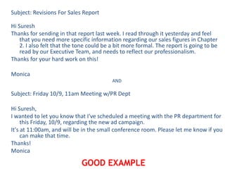 Subject: Revisions For Sales Report
Hi Suresh
Thanks for sending in that report last week. I read through it yesterday and feel
that you need more specific information regarding our sales figures in Chapter
2. I also felt that the tone could be a bit more formal. The report is going to be
read by our Executive Team, and needs to reflect our professionalism.
Thanks for your hard work on this!
Monica
AND
Subject: Friday 10/9, 11am Meeting w/PR Dept
Hi Suresh,
I wanted to let you know that I've scheduled a meeting with the PR department for
this Friday, 10/9, regarding the new ad campaign.
It's at 11:00am, and will be in the small conference room. Please let me know if you
can make that time.
Thanks!
Monica
GOOD EXAMPLE
 