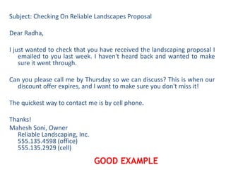 Subject: Checking On Reliable Landscapes Proposal
Dear Radha,
I just wanted to check that you have received the landscaping proposal I
emailed to you last week. I haven't heard back and wanted to make
sure it went through.
Can you please call me by Thursday so we can discuss? This is when our
discount offer expires, and I want to make sure you don't miss it!
The quickest way to contact me is by cell phone.
Thanks!
Mahesh Soni, Owner
Reliable Landscaping, Inc.
555.135.4598 (office)
555.135.2929 (cell)
GOOD EXAMPLE
 