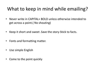 What to keep in mind while emailing?
• Never write in CAPITAL+ BOLD unless otherwise intended to
get across a point.( No shouting)
• Keep it short and sweet .Save the story-Stick to facts.
• Fonts and formatting matter.
• Use simple English
• Come to the point quickly
 