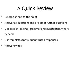 A Quick Review
• Be concise and to the point
• Answer all questions and pre-empt further questions
• Use proper spelling, grammar and punctuation where
needed
• Use templates for frequently used responses
• Answer swiftly
 