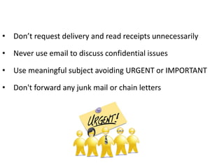 • Don’t request delivery and read receipts unnecessarily
• Never use email to discuss confidential issues
• Use meaningful subject avoiding URGENT or IMPORTANT
• Don't forward any junk mail or chain letters
 