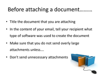 Before attaching a document………
• Title the document that you are attaching
• In the content of your email, tell your recipient what
type of software was used to create the document
• Make sure that you do not send overly large
attachments unless….
• Don't send unnecessary attachments
 