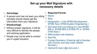 Set up your Mail Signature with
necessary details
• Advantage
 A person who has not seen you sitting
remotely should clearly get the
information from your signature.
• Disadvantage
 Without proper signature, it will be
very difficult to identity the people,
and working application.
 People may not be able to contact
you in urgent situation.
• Required Format
 Name
 Role
 Designation ( Like EFMS-Development,
EFMS-Test, EFMS-System Engineering )
 Sub team that you belong to ( Like EFMS-
MS or EFMS-MIS or EFMS-TP or EFMS-
Child Apps )
 IBM location with Address
 Seat No
 Contact Numbers ( External call in Number
with Country and area code, Mobile
Number )
 Internet E-mail ( @in.ibm.com )
 