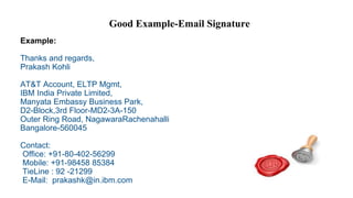 Good Example-Email Signature
Example:
Thanks and regards,
Prakash Kohli
AT&T Account, ELTP Mgmt,
IBM India Private Limited,
Manyata Embassy Business Park,
D2-Block,3rd Floor-MD2-3A-150
Outer Ring Road, NagawaraRachenahalli
Bangalore-560045
Contact:
Office: +91-80-402-56299
Mobile: +91-98458 85384
TieLine : 92 -21299
E-Mail: prakashk@in.ibm.com
 