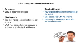 Mails to keep all Stakeholders Informed
• Advantage
 Easy to trace your progress
• Disadvantage
 You may not able to complete your task
on time
 Work may get stuck in mid, because of
improper analysis of risk and issues.
• Required Format
 Your expected timeline of completion of
the activity
 Date associated with the timeline
 What do you perceive as Risks and
Issues for the same?..
 