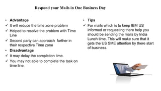 Respond your Mails in One Business Day
• Advantage
 It will reduce the time zone problem
 Helped to resolve the problem with Time
Line
 Second party can approach further in
their respective Time zone
• Disadvantage
 It may delay the completion time.
 You may not able to complete the task on
time line.
• Tips
 For mails which is to keep IBM US
informed or requesting there help you
should be sending the mails by India
Lunch time. This will make sure that it
gets the US SME attention by there start
of business.
 