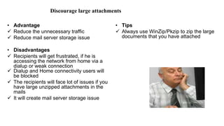 Discourage large attachments
• Advantage
 Reduce the unnecessary traffic
 Reduce mail server storage issue
• Disadvantages
 Recipients will get frustrated, if he is
accessing the network from home via a
dialup or weak connection
 Dialup and Home connectivity users will
be blocked
 The recipients will face lot of issues if you
have large unzipped attachments in the
mails
 It will create mail server storage issue
• Tips
 Always use WinZip/Pkzip to zip the large
documents that you have attached
 