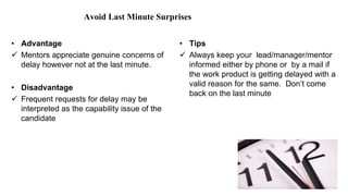 Avoid Last Minute Surprises
• Advantage
 Mentors appreciate genuine concerns of
delay however not at the last minute.
• Disadvantage
 Frequent requests for delay may be
interpreted as the capability issue of the
candidate
• Tips
 Always keep your lead/manager/mentor
informed either by phone or by a mail if
the work product is getting delayed with a
valid reason for the same. Don’t come
back on the last minute
 