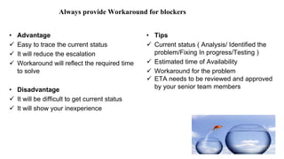 Always provide Workaround for blockers
• Advantage
 Easy to trace the current status
 It will reduce the escalation
 Workaround will reflect the required time
to solve
• Disadvantage
 It will be difficult to get current status
 It will show your inexperience
• Tips
 Current status ( Analysis/ Identified the
problem/Fixing In progress/Testing )
 Estimated time of Availability
 Workaround for the problem
 ETA needs to be reviewed and approved
by your senior team members
 