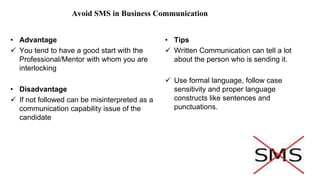 Avoid SMS in Business Communication
• Advantage
 You tend to have a good start with the
Professional/Mentor with whom you are
interlocking
• Disadvantage
 If not followed can be misinterpreted as a
communication capability issue of the
candidate
• Tips
 Written Communication can tell a lot
about the person who is sending it.
 Use formal language, follow case
sensitivity and proper language
constructs like sentences and
punctuations.
 