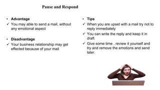 Pause and Respond
• Advantage
 You may able to send a mail, without
any emotional aspect
• Disadvantage
 Your business relationship may get
effected because of your mail
• Tips
 When you are upset with a mail try not to
reply immediately
 You can write the reply and keep it in
draft
 Give some time , review it yourself and
try and remove the emotions and send
later.
 