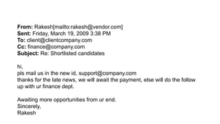 From: Rakesh[mailto:rakesh@vendor.com]
Sent: Friday, March 19, 2009 3:38 PM
To: client@clientcompany.com
Cc: finance@company.com
Subject: Re: Shortlisted candidates
hi,
pls mail us in the new id, support@company.com
thanks for the late news, we will await the payment, else will do the follow
up with ur finance dept.
Awaiting more opportunities from ur end.
Sincerely,
Rakesh
 
