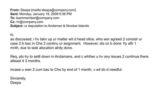 From: Deepa [mailto:deepa@company.com]
Sent: Monday, January 18, 2008 6:56 PM
To: teammember@company.com
Cc: hr@company.com
Subject: ur deputation to Andaman & Nicobar Islands
hi,
as discussed, i hv takn up ur matter wit d head ofice, who wer agreed 2 considr ur
case 2 b bac in Che 2 continu ur asignment. However, dis cn b done 1ly aftr 1
mnth, due to task alocation alrdy done.
Req, pls try to settl down in Andamans, and c whther u hv any issues 2 continue there
atleast 4 3 months.
incase u wan 2 cum bac to Che by end of 1 month, v wil do d needful.
Sincerely,
Deepa
 