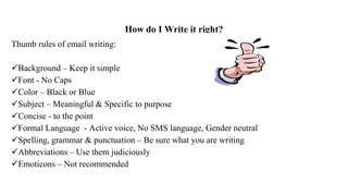 How do I Write it right?
Thumb rules of email writing:
Background – Keep it simple
Font - No Caps
Color – Black or Blue
Subject – Meaningful & Specific to purpose
Concise - to the point
Formal Language - Active voice, No SMS language, Gender neutral
Spelling, grammar & punctuation – Be sure what you are writing
Abbreviations – Use them judiciously
Emoticons – Not recommended
 