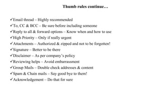 Thumb rules continue…
Email thread – Highly recommended
To, CC & BCC – Be sure before including someone
Reply to all & forward options – Know when and how to use
High Priority – Only if really urgent
Attachments – Authorized & zipped and not to be forgotten!
Signature – Better to be there
Disclaimer – As per company’s policy
Reviewing helps – Avoid embarrassment
Group Mails – Double check addresses & content
Spam & Chain mails – Say good bye to them!
Acknowledgement – Do that for sure
 