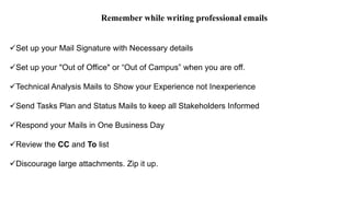 Remember while writing professional emails
Set up your Mail Signature with Necessary details
Set up your "Out of Office" or “Out of Campus” when you are off.
Technical Analysis Mails to Show your Experience not Inexperience
Send Tasks Plan and Status Mails to keep all Stakeholders Informed
Respond your Mails in One Business Day
Review the CC and To list
Discourage large attachments. Zip it up.
 