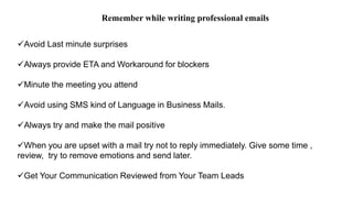 Avoid Last minute surprises
Always provide ETA and Workaround for blockers
Minute the meeting you attend
Avoid using SMS kind of Language in Business Mails.
Always try and make the mail positive
When you are upset with a mail try not to reply immediately. Give some time ,
review, try to remove emotions and send later.
Get Your Communication Reviewed from Your Team Leads
Remember while writing professional emails
 