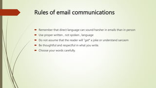 Rules of email communications
 Remember that direct language can sound harsher in emails than in person
 Use proper written , not spoken , language
 Do not assume that the reader will ʺget" a joke or understand sarcasm
 Be thoughtful and respectful in what you write.
 Choose your words carefully.
 