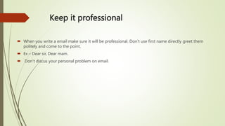 Keep it professional
 When you write a email make sure it will be professional. Don’t use first name directly greet them
politely and come to the point.
 Ex – Dear sir, Dear mam.
 Don’t discus your personal problem on email.
 
