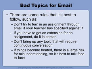 Bad Topics for Email
• There are some rules that it’s best to
follow, such as:
– Don’t try to turn in an assignment through
email if your teacher has specified against it
– If you have to get an extension for an
assignment, do it in person
– Don’t bring up any topic that will require
continuous conversation
– If things become heated, there is a large risk
for misunderstanding, so it’s best to talk face-
to-face
 