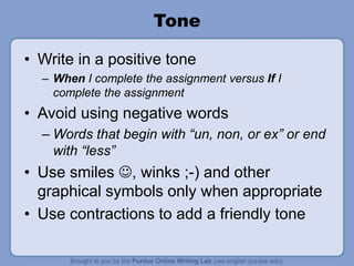 Tone
• Write in a positive tone
– When I complete the assignment versus If I
complete the assignment
• Avoid using negative words
– Words that begin with “un, non, or ex” or end
with “less”
• Use smiles , winks ;-) and other
graphical symbols only when appropriate
• Use contractions to add a friendly tone
 