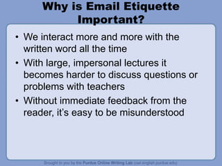 Why is Email Etiquette
Important?
• We interact more and more with the
written word all the time
• With large, impersonal lectures it
becomes harder to discuss questions or
problems with teachers
• Without immediate feedback from the
reader, it’s easy to be misunderstood
 