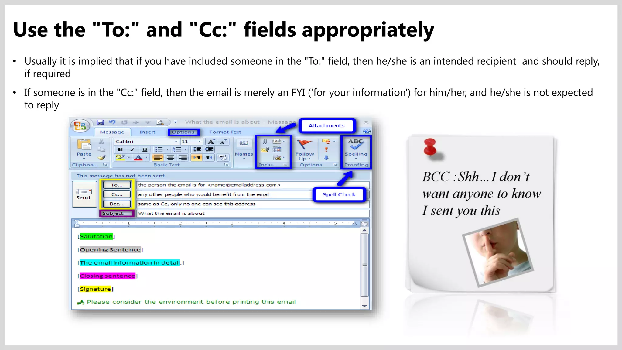 • Usually it is implied that if you have included someone in the "To:" field, then he/she is an intended recipient and should reply,
if required
• If someone is in the "Cc:" field, then the email is merely an FYI ('for your information') for him/her, and he/she is not expected
to reply
Use the "To:" and "Cc:" fields appropriately
 