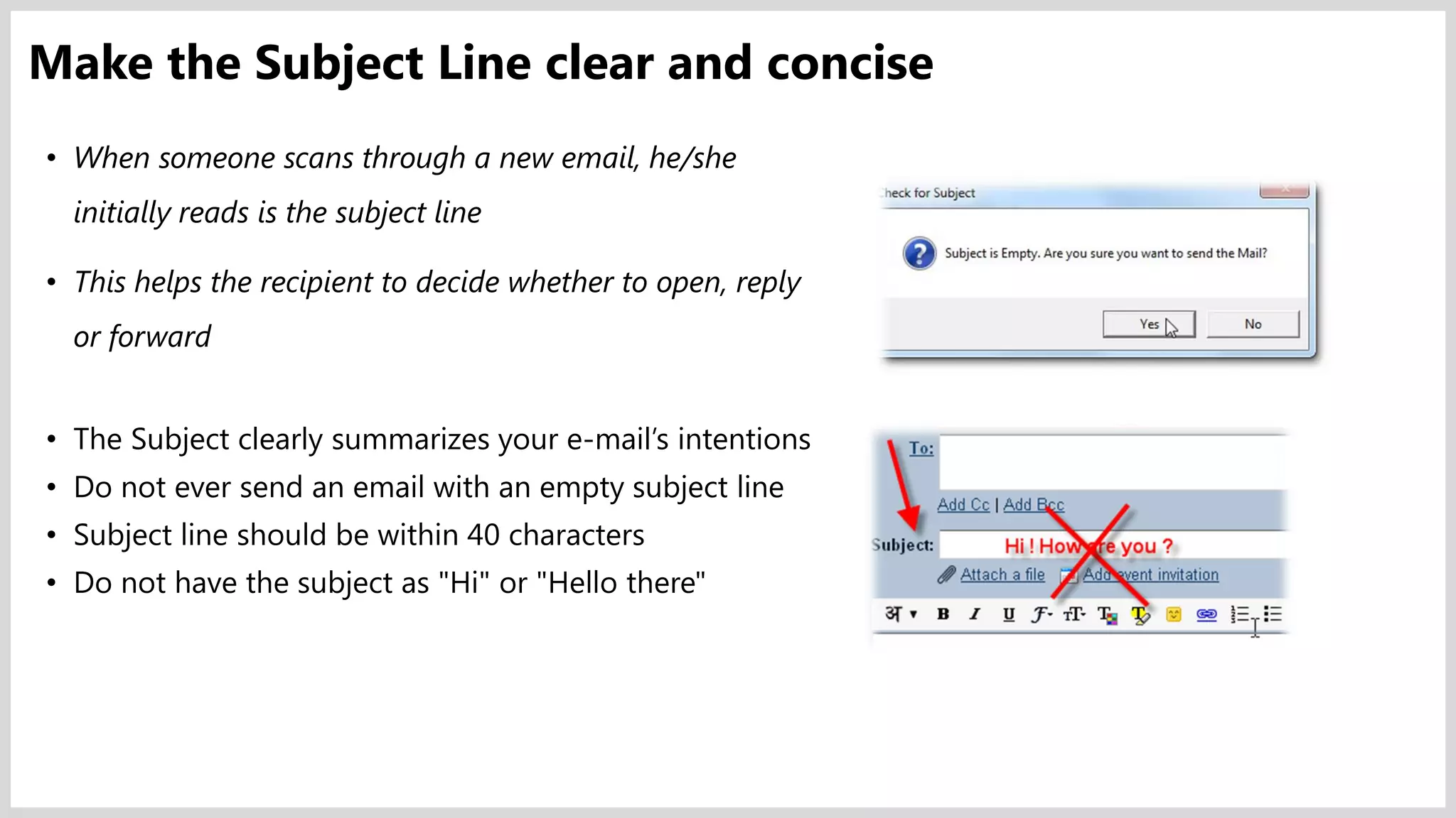 • When someone scans through a new email, he/she
initially reads is the subject line
• This helps the recipient to decide whether to open, reply
or forward
• The Subject clearly summarizes your e-mail’s intentions
• Do not ever send an email with an empty subject line
• Subject line should be within 40 characters
• Do not have the subject as "Hi" or "Hello there"
Make the Subject Line clear and concise
 