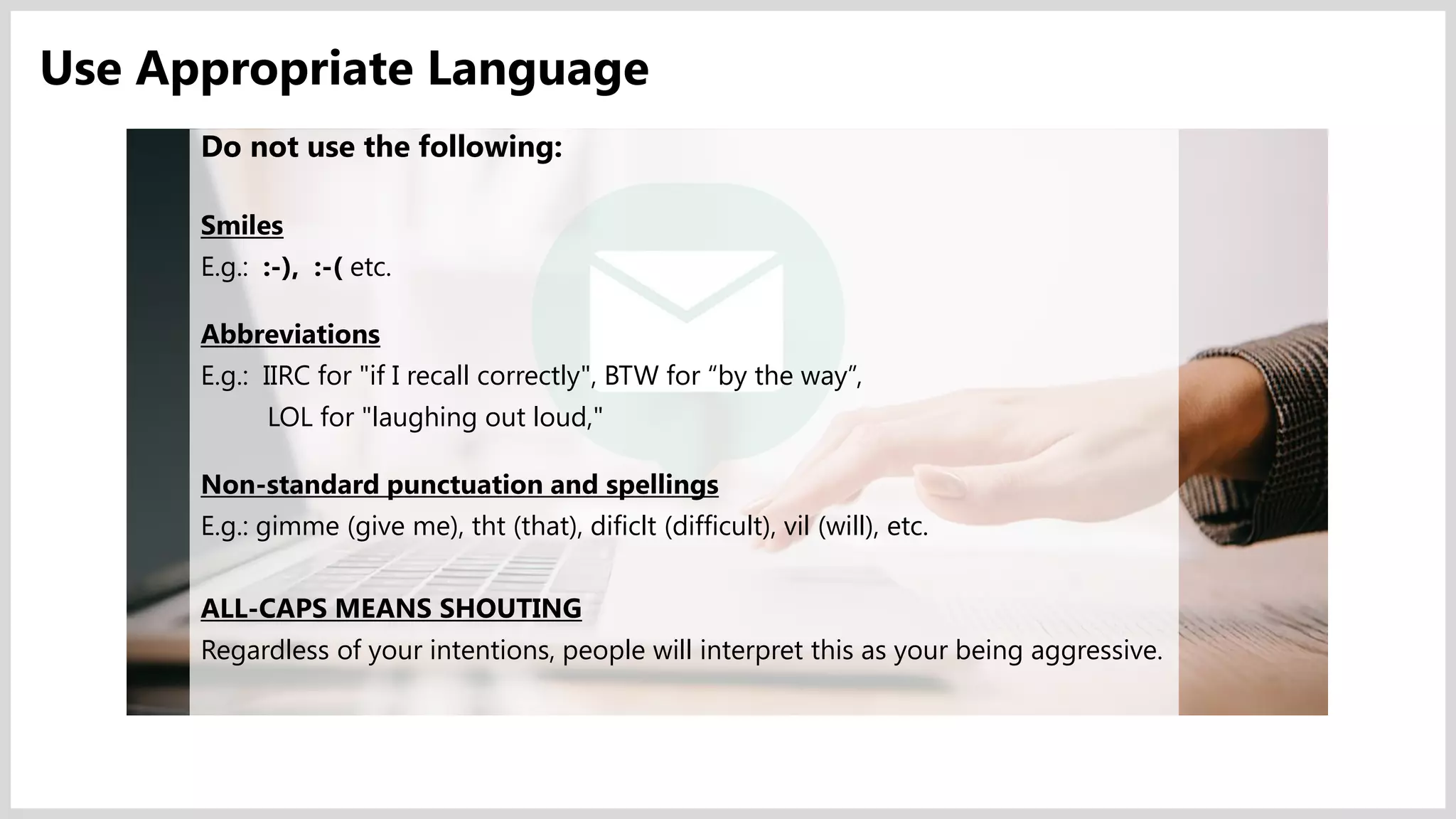 Do not use the following:
Smiles
E.g.: :-), :-( etc.
Abbreviations
E.g.: IIRC for "if I recall correctly", BTW for “by the way”,
LOL for "laughing out loud,"
Non-standard punctuation and spellings
E.g.: gimme (give me), tht (that), dificlt (difficult), vil (will), etc.
ALL-CAPS MEANS SHOUTING
Regardless of your intentions, people will interpret this as your being aggressive.
Use Appropriate Language
 