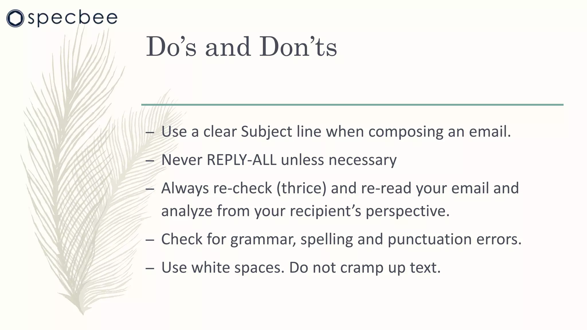 Do’s and Don’ts
– Use a clear Subject line when composing an email.
– Never REPLY-ALL unless necessary
– Always re-check (thrice) and re-read your email and
analyze from your recipient’s perspective.
– Check for grammar, spelling and punctuation errors.
– Use white spaces. Do not cramp up text.
 