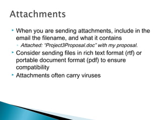  When you are sending attachments, include in the
email the filename, and what it contains
◦ Attached: “Project3Proposal.doc” with my proposal.
 Consider sending files in rich text format (rtf) or
portable document format (pdf) to ensure
compatibility
 Attachments often carry viruses
 