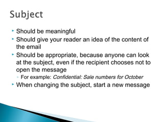  Should be meaningful
 Should give your reader an idea of the content of
the email
 Should be appropriate, because anyone can look
at the subject, even if the recipient chooses not to
open the message
◦ For example: Confidential: Sale numbers for October
 When changing the subject, start a new message
 