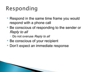  Respond in the same time frame you would
respond with a phone call
 Be conscious of responding to the sender or
Reply to all
◦ Do not overuse Reply to all
 Be conscious of your recipient
 Don’t expect an immediate response
 