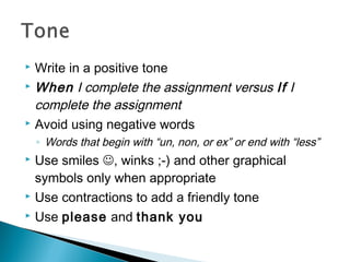  Write in a positive tone
 When I complete the assignment versus If I
complete the assignment
 Avoid using negative words
◦ Words that begin with “un, non, or ex” or end with “less”
 Use smiles , winks ;-) and other graphical
symbols only when appropriate
 Use contractions to add a friendly tone
 Use please and thank you
 