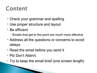  Check your grammar and spelling
 Use proper structure and layout
 Be efficient
◦ Emails that get to the point are much more effective
 Address all the questions or concerns to avoid
delays
 Read the email before you send it
 Plz Don’t Abbrvt.
 Try to keep the email brief (one screen length)
 