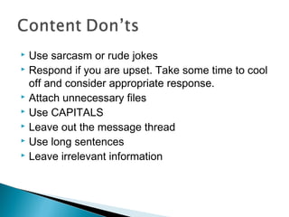  Use sarcasm or rude jokes
 Respond if you are upset. Take some time to cool
off and consider appropriate response.
 Attach unnecessary files
 Use CAPITALS
 Leave out the message thread
 Use long sentences
 Leave irrelevant information
 