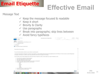 JMD
29.05.2020
13
Email Etiquette
Effective Email
Message Text
 Keep the message focused & readable
 Keep it short
 Brevity & Clarity
 Use paragraphs
 Break into paragraphs; skip lines between
 Avoid fancy typefaces
 