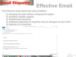 JMD
29.05.2020
14
Email Etiquette
Effective Email
Few-Common email habits that cause problems
 Changing the topic without changing the subject
 Including multiple subjects
 Misaddressed recipients
 Displaying addresses of recipients who are strangers to each other
 Replying v/s Forwarding
 