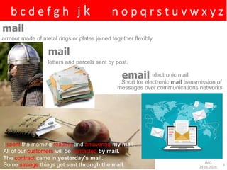 a b c d e f g h i j k l m n o p q r s t u v w x y z
JMD
29.05.2020
3
mail
armour made of metal rings or plates joined together flexibly.
mail
letters and parcels sent by post.
electronic mailemail
Short for electronic mail transmission of
messages over communications networks
I spent the morning reading and answering my mail.
All of our customers will be contacted by mail.
The contract came in yesterday's mail.
Some strange things get sent through the mail.
 