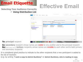 JMD
29.05.2020
9
Email Etiquette
Effective EmailSelecting Your Audience Correctly
 Using Distribution List
To: principal recipient
Cc: secondary recipient whose names are visible to one another and to the principal recipient
Bcc (blind carbon copy) : tertiary recipients whose names are invisible to each other and to both primary
and secondary recipients
It is considered good practice to indicate to the other recipients that a new participant is added to
the list of receivers
(e.g. by writing “I sent a copy to Ashvin Buckhory” or Ashvin Buckhory, who is reading in copy
 