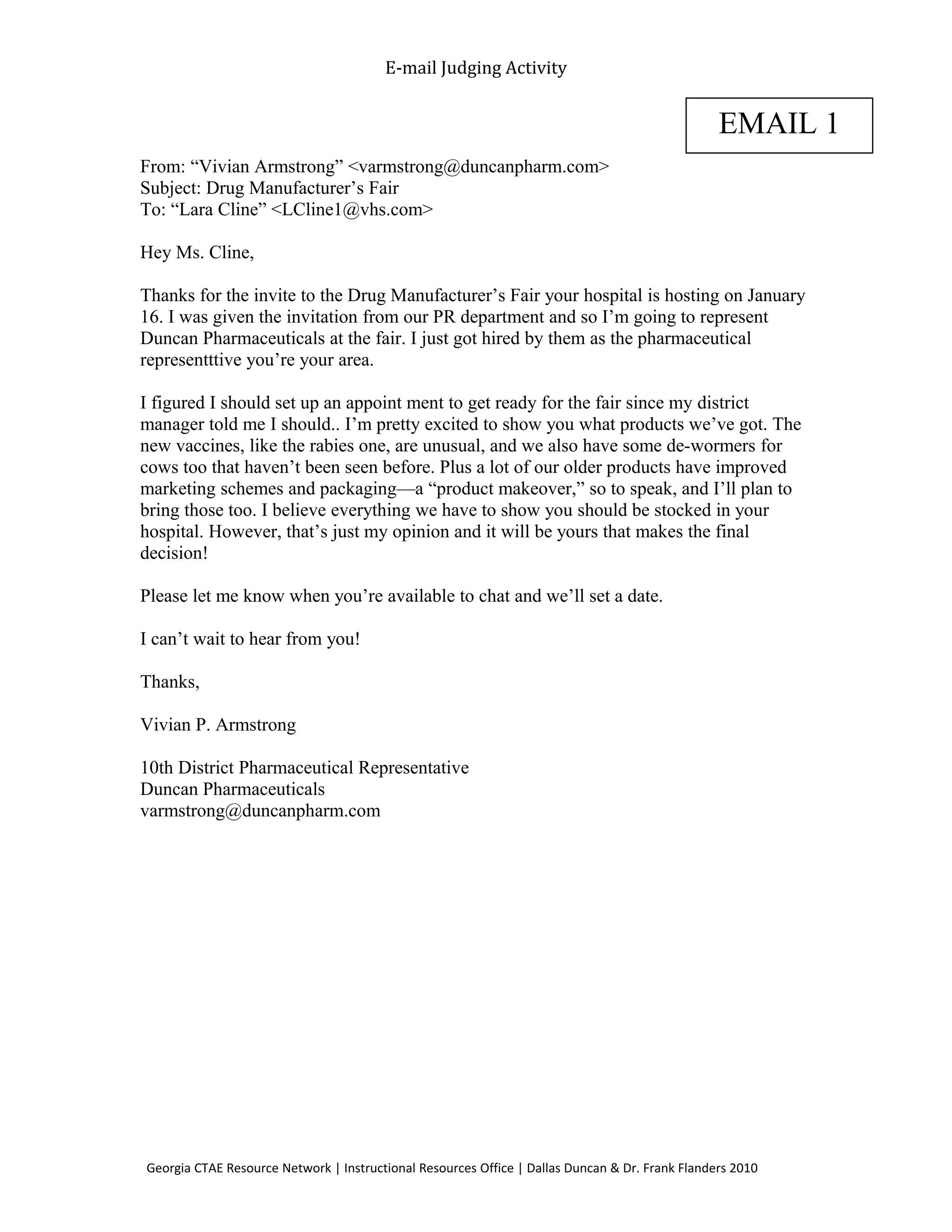 E-mail Judging Activity
From: “Vivian Armstrong” <varmstrong@duncanpharm.com>
Subject: Drug Manufacturer’s Fair
To: “Lara Cline” <LCline1@vhs.com>
Hey Ms. Cline,
Thanks for the invite to the Drug Manufacturer’s Fair your hospital is hosting on January
16. I was given the invitation from our PR department and so I’m going to represent
Duncan Pharmaceuticals at the fair. I just got hired by them as the pharmaceutical
representttive you’re your area.
I figured I should set up an appoint ment to get ready for the fair since my district
manager told me I should.. I’m pretty excited to show you what products we’ve got. The
new vaccines, like the rabies one, are unusual, and we also have some de-wormers for
cows too that haven’t been seen before. Plus a lot of our older products have improved
marketing schemes and packaging—a “product makeover,” so to speak, and I’ll plan to
bring those too. I believe everything we have to show you should be stocked in your
hospital. However, that’s just my opinion and it will be yours that makes the final
decision!
Please let me know when you’re available to chat and we’ll set a date.
I can’t wait to hear from you!
Thanks,
Vivian P. Armstrong
10th District Pharmaceutical Representative
Duncan Pharmaceuticals
varmstrong@duncanpharm.com
Georgia CTAE Resource Network | Instructional Resources Office | Dallas Duncan & Dr. Frank Flanders 2010
EMAIL 1
 