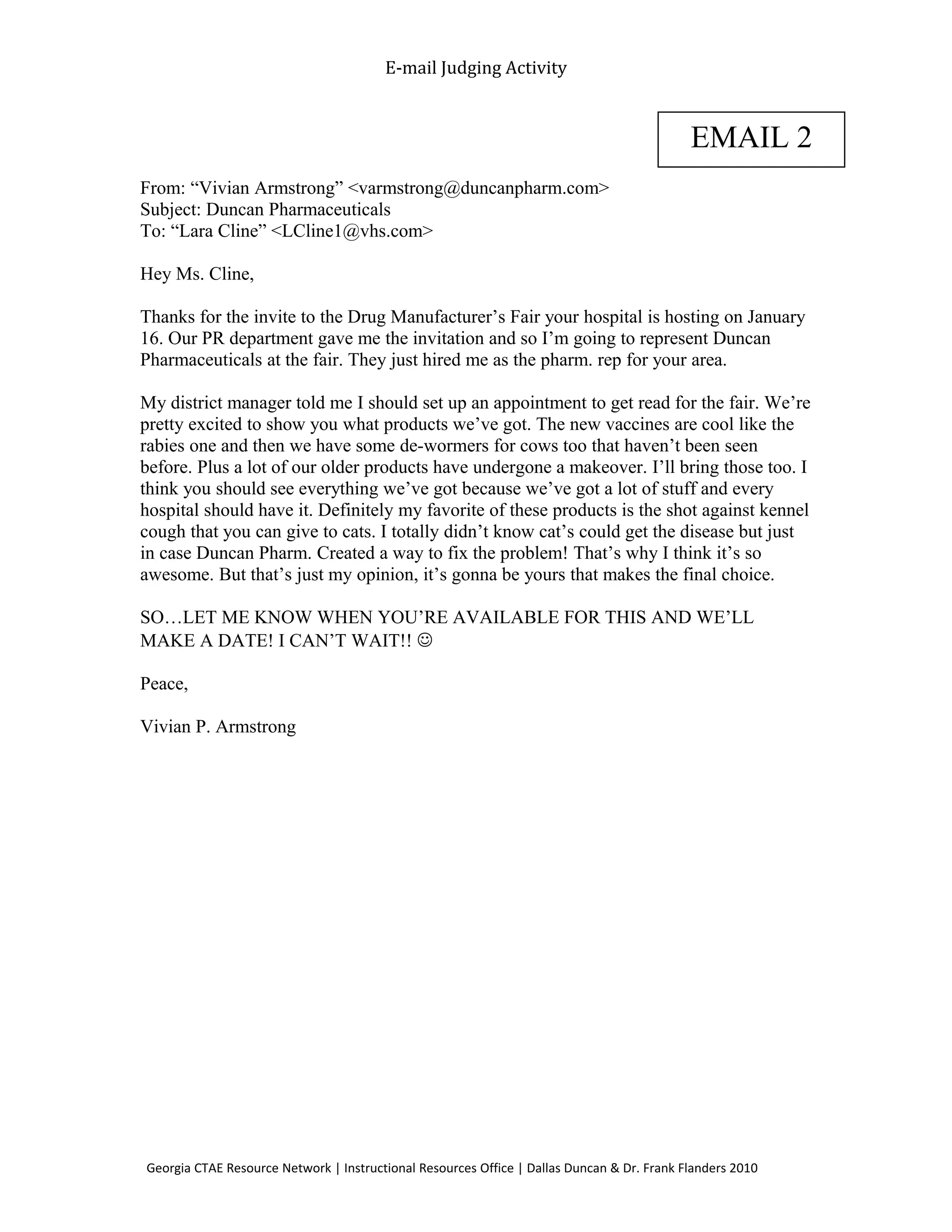 E-mail Judging Activity
From: “Vivian Armstrong” <varmstrong@duncanpharm.com>
Subject: Duncan Pharmaceuticals
To: “Lara Cline” <LCline1@vhs.com>
Hey Ms. Cline,
Thanks for the invite to the Drug Manufacturer’s Fair your hospital is hosting on January
16. Our PR department gave me the invitation and so I’m going to represent Duncan
Pharmaceuticals at the fair. They just hired me as the pharm. rep for your area.
My district manager told me I should set up an appointment to get read for the fair. We’re
pretty excited to show you what products we’ve got. The new vaccines are cool like the
rabies one and then we have some de-wormers for cows too that haven’t been seen
before. Plus a lot of our older products have undergone a makeover. I’ll bring those too. I
think you should see everything we’ve got because we’ve got a lot of stuff and every
hospital should have it. Definitely my favorite of these products is the shot against kennel
cough that you can give to cats. I totally didn’t know cat’s could get the disease but just
in case Duncan Pharm. Created a way to fix the problem! That’s why I think it’s so
awesome. But that’s just my opinion, it’s gonna be yours that makes the final choice.
SO…LET ME KNOW WHEN YOU’RE AVAILABLE FOR THIS AND WE’LL
MAKE A DATE! I CAN’T WAIT!! 
Peace,
Vivian P. Armstrong
Georgia CTAE Resource Network | Instructional Resources Office | Dallas Duncan & Dr. Frank Flanders 2010
EMAIL 2
 