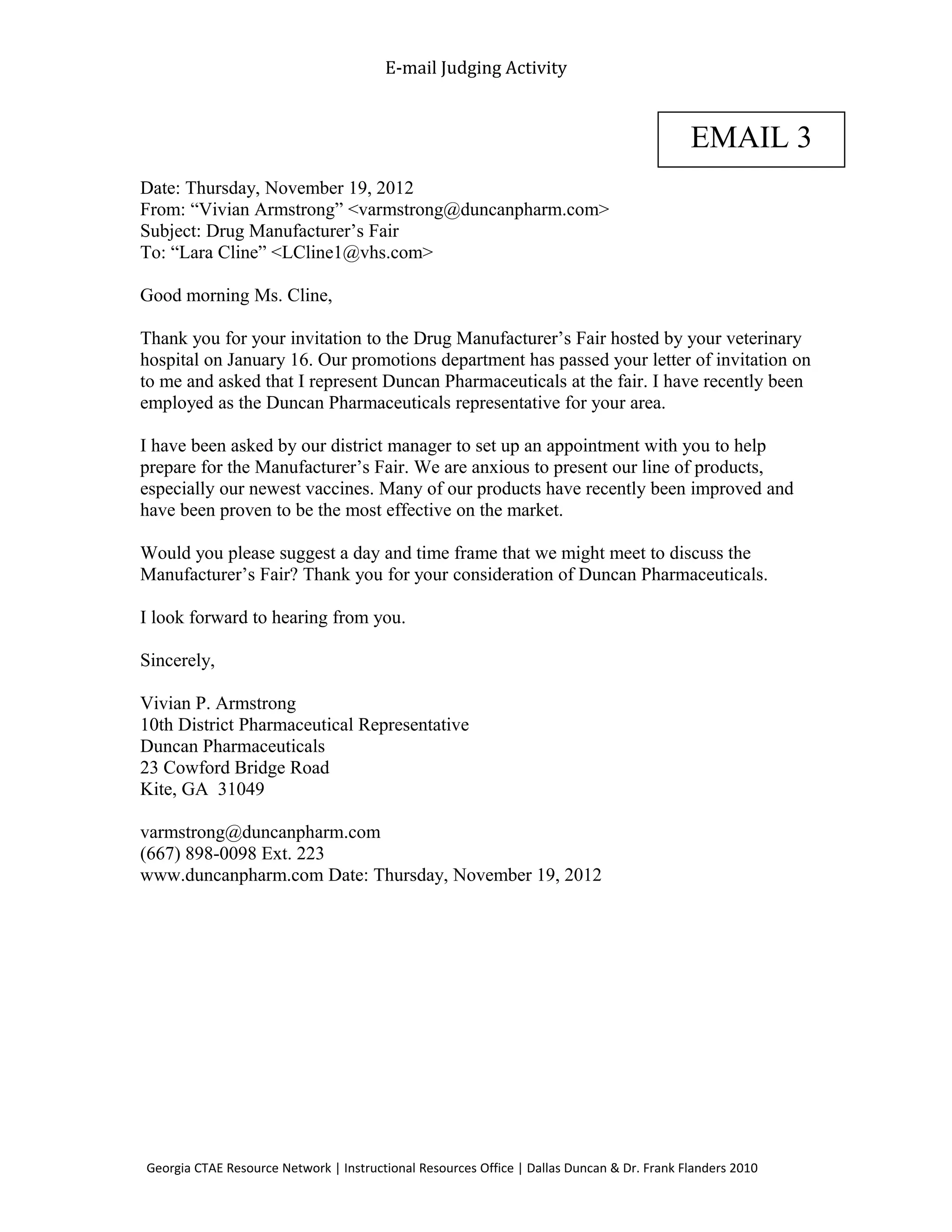 E-mail Judging Activity
Date: Thursday, November 19, 2012
From: “Vivian Armstrong” <varmstrong@duncanpharm.com>
Subject: Drug Manufacturer’s Fair
To: “Lara Cline” <LCline1@vhs.com>
Good morning Ms. Cline,
Thank you for your invitation to the Drug Manufacturer’s Fair hosted by your veterinary
hospital on January 16. Our promotions department has passed your letter of invitation on
to me and asked that I represent Duncan Pharmaceuticals at the fair. I have recently been
employed as the Duncan Pharmaceuticals representative for your area.
I have been asked by our district manager to set up an appointment with you to help
prepare for the Manufacturer’s Fair. We are anxious to present our line of products,
especially our newest vaccines. Many of our products have recently been improved and
have been proven to be the most effective on the market.
Would you please suggest a day and time frame that we might meet to discuss the
Manufacturer’s Fair? Thank you for your consideration of Duncan Pharmaceuticals.
I look forward to hearing from you.
Sincerely,
Vivian P. Armstrong
10th District Pharmaceutical Representative
Duncan Pharmaceuticals
23 Cowford Bridge Road
Kite, GA 31049
varmstrong@duncanpharm.com
(667) 898-0098 Ext. 223
www.duncanpharm.com Date: Thursday, November 19, 2012
Georgia CTAE Resource Network | Instructional Resources Office | Dallas Duncan & Dr. Frank Flanders 2010
EMAIL 3
 