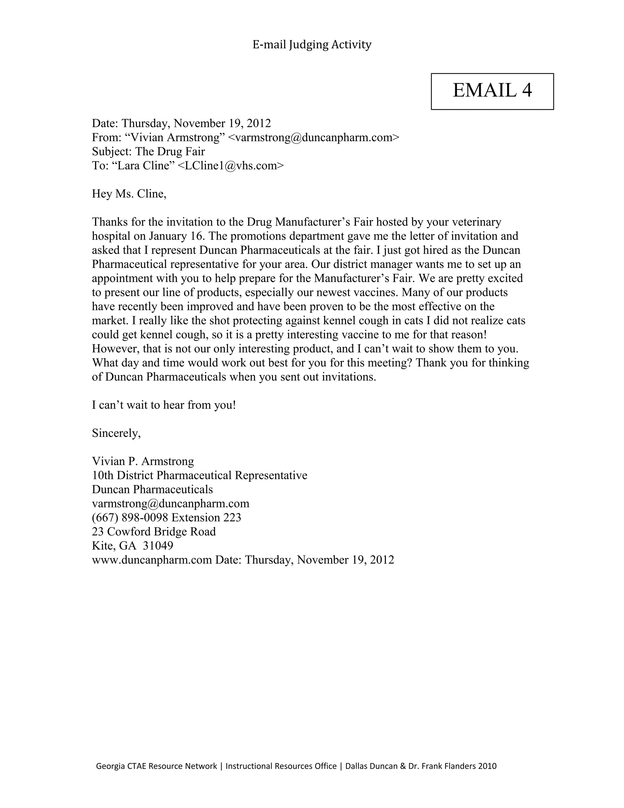 E-mail Judging Activity
Date: Thursday, November 19, 2012
From: “Vivian Armstrong” <varmstrong@duncanpharm.com>
Subject: The Drug Fair
To: “Lara Cline” <LCline1@vhs.com>
Hey Ms. Cline,
Thanks for the invitation to the Drug Manufacturer’s Fair hosted by your veterinary
hospital on January 16. The promotions department gave me the letter of invitation and
asked that I represent Duncan Pharmaceuticals at the fair. I just got hired as the Duncan
Pharmaceutical representative for your area. Our district manager wants me to set up an
appointment with you to help prepare for the Manufacturer’s Fair. We are pretty excited
to present our line of products, especially our newest vaccines. Many of our products
have recently been improved and have been proven to be the most effective on the
market. I really like the shot protecting against kennel cough in cats I did not realize cats
could get kennel cough, so it is a pretty interesting vaccine to me for that reason!
However, that is not our only interesting product, and I can’t wait to show them to you.
What day and time would work out best for you for this meeting? Thank you for thinking
of Duncan Pharmaceuticals when you sent out invitations.
I can’t wait to hear from you!
Sincerely,
Vivian P. Armstrong
10th District Pharmaceutical Representative
Duncan Pharmaceuticals
varmstrong@duncanpharm.com
(667) 898-0098 Extension 223
23 Cowford Bridge Road
Kite, GA 31049
www.duncanpharm.com Date: Thursday, November 19, 2012
Georgia CTAE Resource Network | Instructional Resources Office | Dallas Duncan & Dr. Frank Flanders 2010
EMAIL 4
 