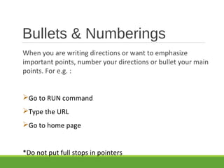 Bullets & Numberings
When you are writing directions or want to emphasize
important points, number your directions or bullet your main
points. For e.g. :
Go to RUN command
Type the URL
Go to home page
*Do not put full stops in pointers
 