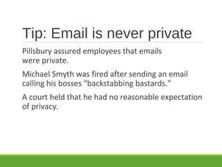 Tip: Email is never private
Pillsbury assured employees that emails
were private.
Michael Smyth was fired after sending an email
calling his bosses “backstabbing bastards.”
A court held that he had no reasonable expectation
of privacy.
 