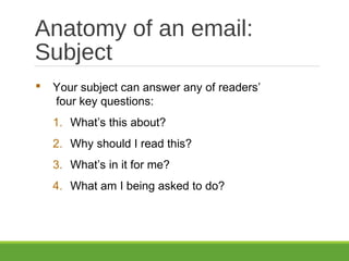Anatomy of an email:
Subject
 Your subject can answer any of readers’
four key questions:
1. What’s this about?
2. Why should I read this?
3. What’s in it for me?
4. What am I being asked to do?
 