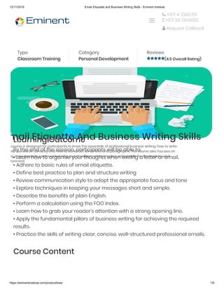 12/11/2019 Email Etiquette and Business Writing Skills - Eminent Institute
https://eminentinstitute.com/product/bws/ 1/9
Home » Products » Email Etiquette and Business Writing Skills
Type
Classroom Training
Category
Personal Development 
Reviews
(4.5 Overall Rating)
mail Etiquette And Business Writing Skills
course is designed for participants to know the essentials of professional business writing, how to write
rly, use words correctly and how to construct sentences and paragraphs. This course also focuses on
ng steps towards continual learning and development to improve writing skills for the modern work
ronment.
Learning Outcome
By the end of the session, participants will be able to:
• Learn how to organise your thoughts when writing a letter or email.
• Adhere to basic rules of email etiquette.
• Define best practice to plan and structure writing
• Review communication style to adopt the appropriate focus and tone
• Explore techniques in keeping your messages short and simple.
• Describe the benefits of plain English.
• Perform a calculation using the FOG Index.
• Learn how to grab your reader’s attention with a strong opening line.
• Apply the fundamental pillars of business writing for achieving the required
results.
• Practice the skills of writing clear, concise, well-structured professional emails.
Course Content
 +971 4 3360701
 +971 56 1308652
 Request Callback

 
