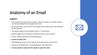 Anatomy of an Email
SUBJECT:
• This contains the topic of the message – When no subject is included, some e-
mail services deliver the message to junk mail
• Do not write your entire email in the subject as this looks messy and confusing
for the recipient
• The typical subject line will display only 25 – 35 characters
• A good Subject Line is the key to an effective email, and it must be:
• Precise, Simple, Relevant and Self-Explanatory
• Format of subject line
• TAG (Objective of your mail or Name) –Overview of your mail content -
• Company name(optional) : Priority(optional) : Date (optional)
• It must provide a reason for the reader to open the email
 