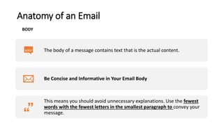 Anatomy of an Email
The body of a message contains text that is the actual content.
Be Concise and Informative in Your Email Body
This means you should avoid unnecessary explanations. Use the fewest
words with the fewest letters in the smallest paragraph to convey your
message.
BODY
 